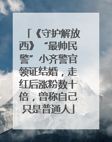 《守护解放西》“最帅民警”小齐警官领证结婚，走红后涨粉数十倍，曾称自己只是普通人