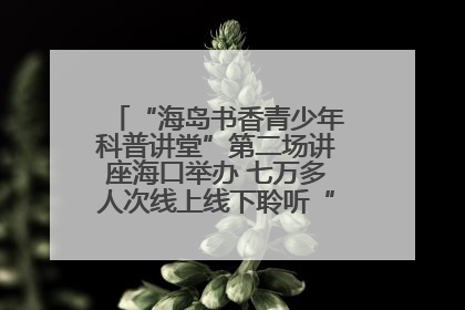 “海岛书香青少年科普讲堂”第二场讲座海口举办 七万多人次线上线下聆听“工匠精神”
