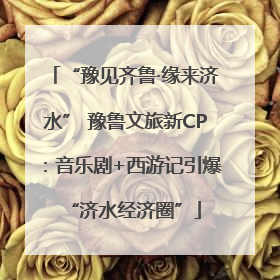 “豫见齐鲁·缘来济水” 豫鲁文旅新CP：音乐剧+西游记引爆“济水经济圈”