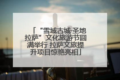 “雪域古城·圣地拉萨”文化旅游节圆满举行 拉萨文旅提升项目惊艳亮相