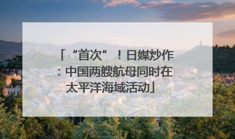 “首次”！日媒炒作：中国两艘航母同时在太平洋海域活动