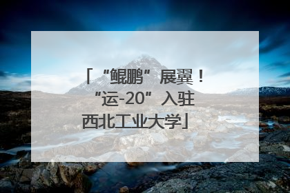 “鲲鹏”展翼！“运-20”入驻西北工业大学