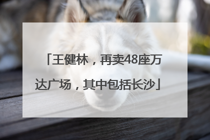 王健林，再卖48座万达广场，其中包括长沙