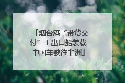 烟台港“带货交付”！出口船装载中国车驶往非洲