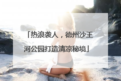 热浪袭人，德州沙王河公园打造清凉秘境