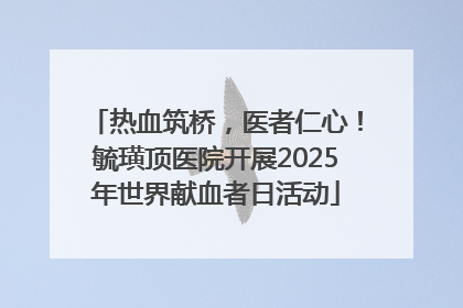 热血筑桥，医者仁心！毓璜顶医院开展2025年世界献血者日活动