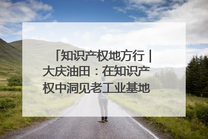 知识产权地方行｜大庆油田：在知识产权中洞见老工业基地的 “创新密码”