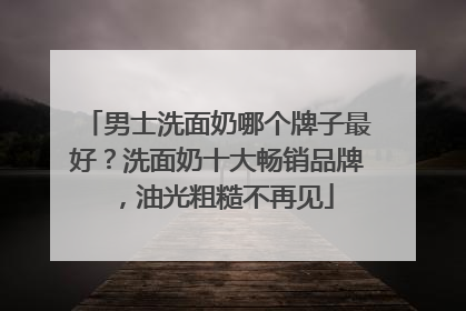 男士洗面奶哪个牌子最好？洗面奶十大畅销品牌，油光粗糙不再见