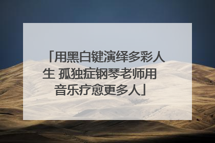 用黑白键演绎多彩人生 孤独症钢琴老师用音乐疗愈更多人