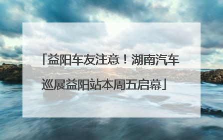 益阳车友注意！湖南汽车巡展益阳站本周五启幕