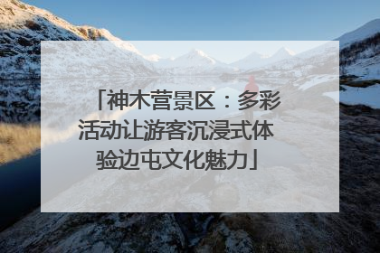 神木营景区：多彩活动让游客沉浸式体验边屯文化魅力
