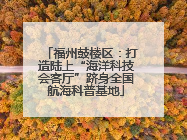 福州鼓楼区：打造陆上“海洋科技会客厅”跻身全国航海科普基地