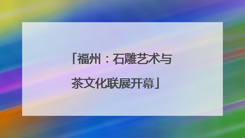 福州：石雕艺术与茶文化联展开幕