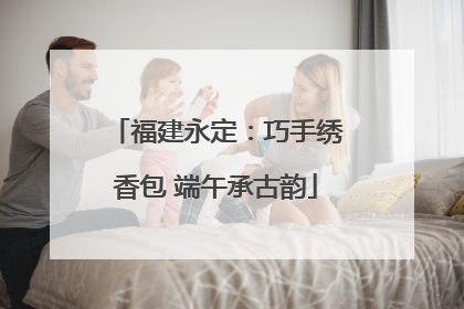 福建永定：巧手绣香包 端午承古韵