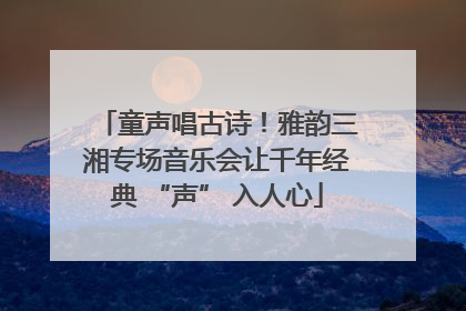 童声唱古诗！雅韵三湘专场音乐会让千年经典 “声” 入人心