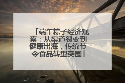 端午粽子经济观察：从渠道裂变到健康出海，传统节令食品转型突围