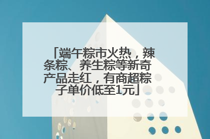 端午粽市火热，辣条粽、养生粽等新奇产品走红，有商超粽子单价低至1元