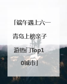 端午遇上六一 青岛上榜亲子游热门Top10城市