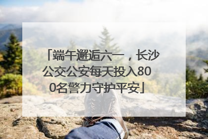 端午邂逅六一，长沙公交公安每天投入800名警力守护平安
