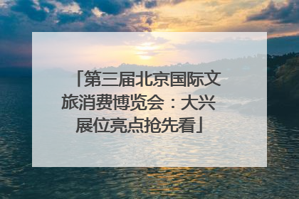第三届北京国际文旅消费博览会：大兴展位亮点抢先看