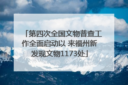 第四次全国文物普查工作全面启动以 来福州新发现文物1173处