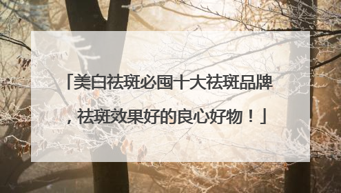 美白祛斑必囤十大祛斑品牌，祛斑效果好的良心好物！