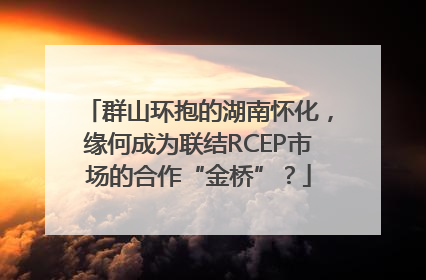 群山环抱的湖南怀化，缘何成为联结RCEP市场的合作“金桥”？