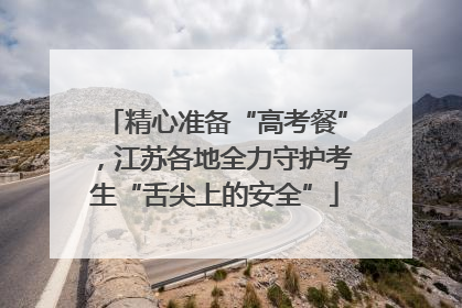 精心准备“高考餐”，江苏各地全力守护考生“舌尖上的安全”