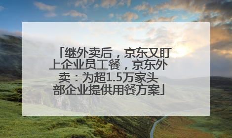 继外卖后，京东又盯上企业员工餐，京东外卖：为超1.5万家头部企业提供用餐方案