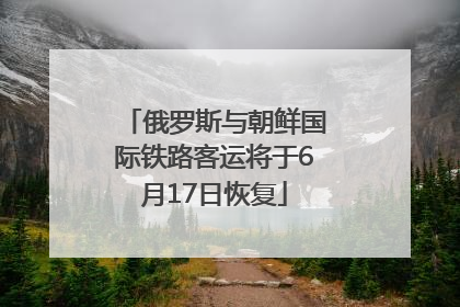 俄罗斯与朝鲜国际铁路客运将于6月17日恢复