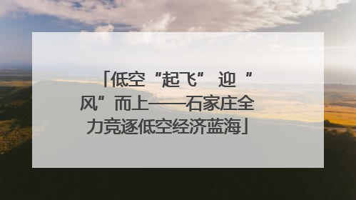 低空“起飞” 迎“风”而上——石家庄全力竞逐低空经济蓝海