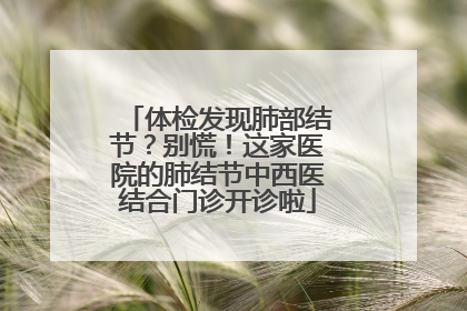 体检发现肺部结节？别慌！这家医院的肺结节中西医结合门诊开诊啦