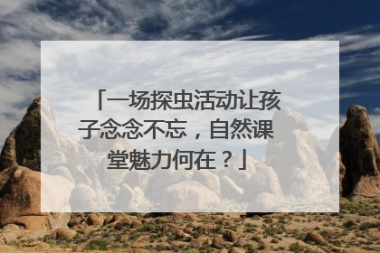 一场探虫活动让孩子念念不忘，自然课堂魅力何在？