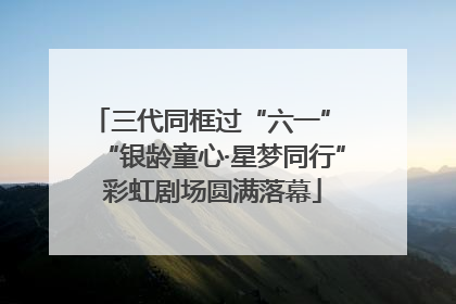 三代同框过“六一” “银龄童心·星梦同行”彩虹剧场圆满落幕