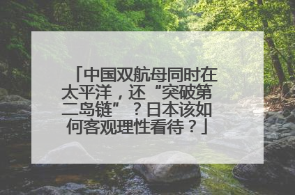 中国双航母同时在太平洋，还“突破第二岛链”？日本该如何客观理性看待？