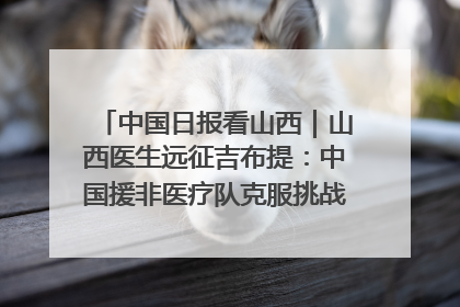 中国日报看山西｜山西医生远征吉布提：中国援非医疗队克服挑战救助非洲患者