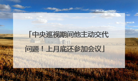 中央巡视期间他主动交代问题！上月底还参加会议