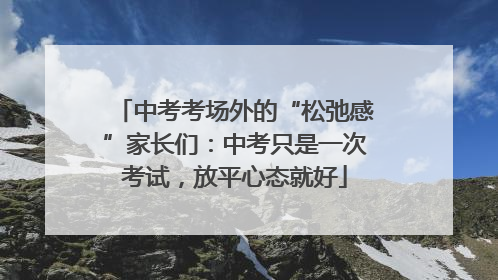 中考考场外的“松弛感”家长们：中考只是一次考试，放平心态就好
