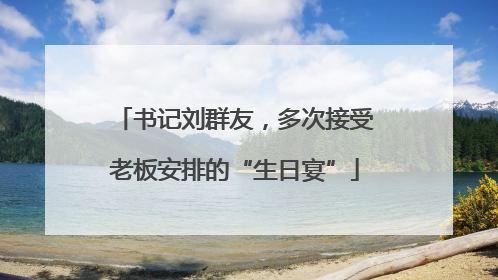 书记刘群友，多次接受老板安排的“生日宴”
