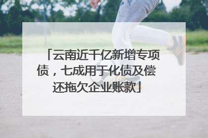 云南近千亿新增专项债，七成用于化债及偿还拖欠企业账款