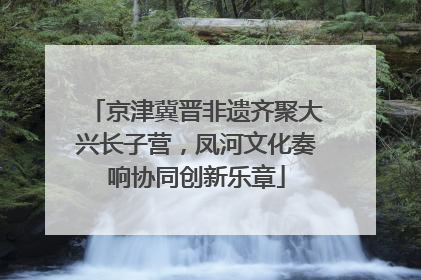 京津冀晋非遗齐聚大兴长子营，凤河文化奏响协同创新乐章