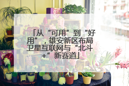 从“可用”到“好用”，雄安新区布局卫星互联网与“北斗+”新赛道