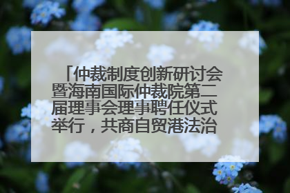 仲裁制度创新研讨会暨海南国际仲裁院第二届理事会理事聘任仪式举行，共商自贸港法治建设新路径