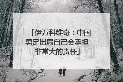 伊万科维奇：中国男足出局自己会承担非常大的责任