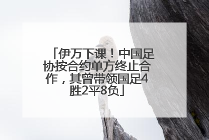 伊万下课！中国足协按合约单方终止合作，其曾带领国足4胜2平8负