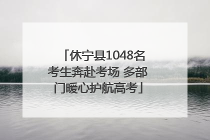 休宁县1048名考生奔赴考场 多部门暖心护航高考
