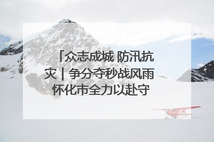 众志成城 防汛抗灾｜争分夺秒战风雨 怀化市全力以赴守护人民群众安全