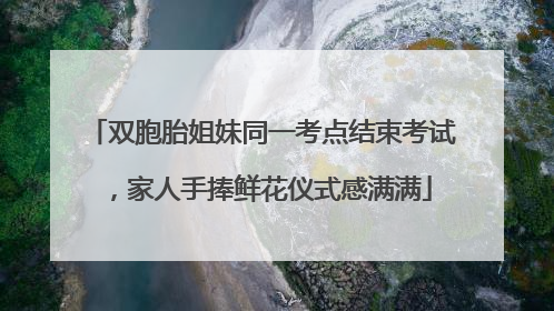 双胞胎姐妹同一考点结束考试，家人手捧鲜花仪式感满满