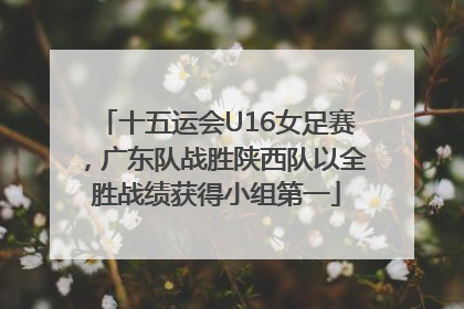 十五运会U16女足赛，广东队战胜陕西队以全胜战绩获得小组第一