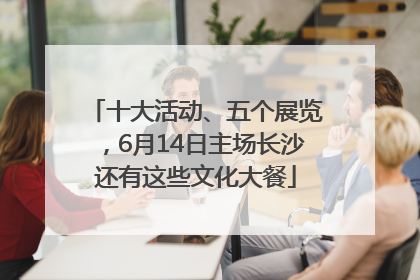 十大活动、五个展览，6月14日主场长沙还有这些文化大餐